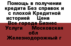 Помощь в получении кредита Без справок и с плохой Кредитной историей  › Цена ­ 11 - Все города Бизнес » Услуги   . Московская обл.,Железнодорожный г.